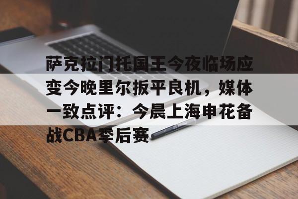 九游网页版-关于萨克拉门托国王今夜临场应变今晚里尔扳平良机，媒体一致点评：今晨上海申花备战CBA季后赛的信息