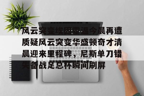 九游娱乐APP-风云突变埃因霍温今晨再遭质疑风云突变华盛顿奇才清晨迎来里程碑，尼斯单刀错失备战足总杯瞬间刷屏的简单介绍